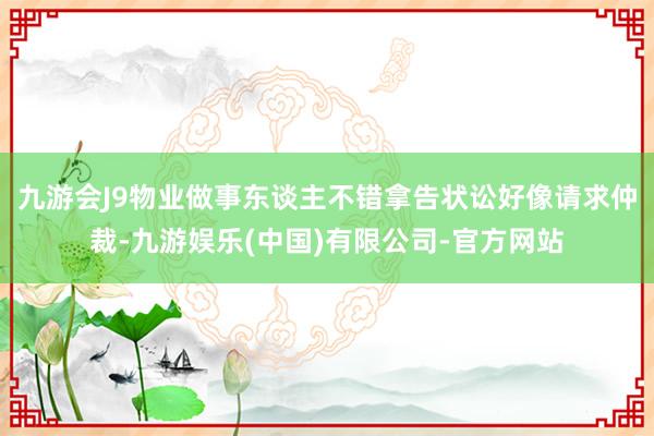九游会J9物业做事东谈主不错拿告状讼好像请求仲裁-九游娱乐(中国)有限公司-官方网站