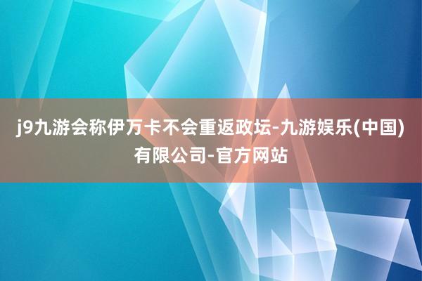 j9九游会称伊万卡不会重返政坛-九游娱乐(中国)有限公司-官方网站
