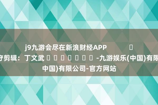 j9九游会尽在新浪财经APP            						职守剪辑：丁文武 							-九游娱乐(中国)有限公司-官方网站