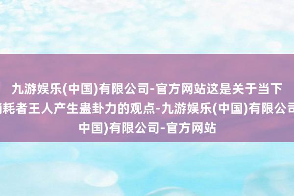 九游娱乐(中国)有限公司-官方网站这是关于当下各年齿层销耗者王人产生蛊卦力的观点-九游娱乐(中国)有限公司-官方网站