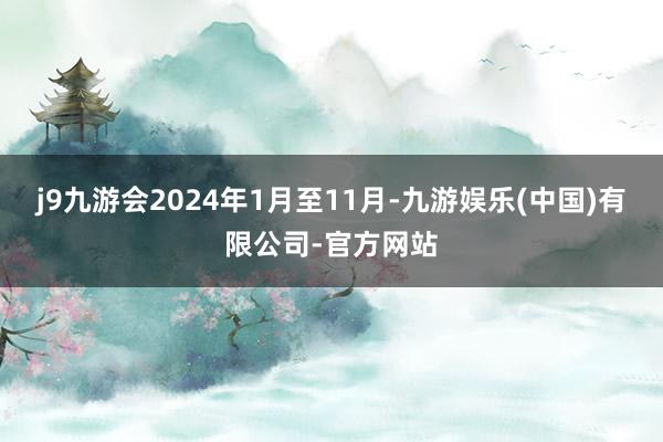 j9九游会2024年1月至11月-九游娱乐(中国)有限公司-官方网站
