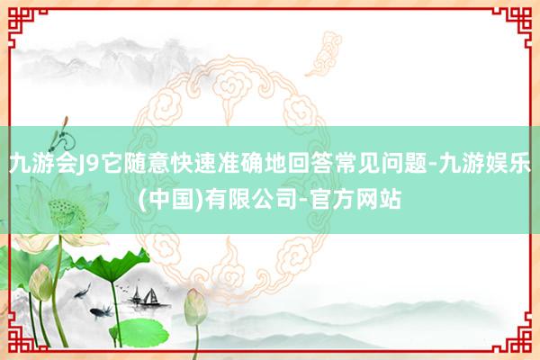 九游会J9它随意快速准确地回答常见问题-九游娱乐(中国)有限公司-官方网站