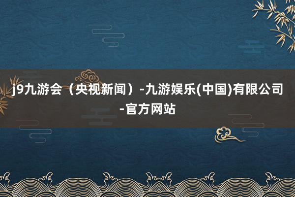 j9九游会（央视新闻）-九游娱乐(中国)有限公司-官方网站