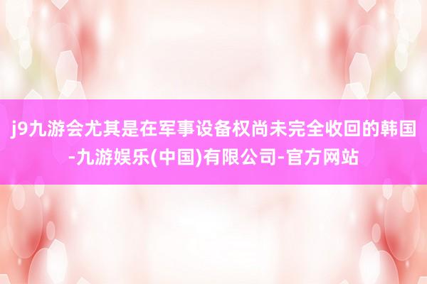 j9九游会尤其是在军事设备权尚未完全收回的韩国-九游娱乐(中国)有限公司-官方网站