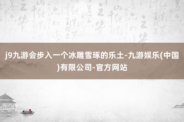j9九游会步入一个冰雕雪琢的乐土-九游娱乐(中国)有限公司-官方网站