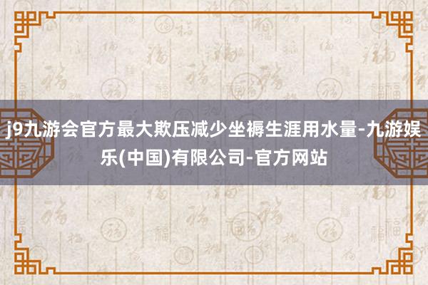 j9九游会官方最大欺压减少坐褥生涯用水量-九游娱乐(中国)有限公司-官方网站