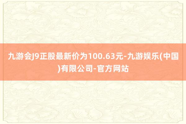 九游会J9正股最新价为100.63元-九游娱乐(中国)有限公司-官方网站