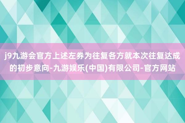 j9九游会官方上述左券为往复各方就本次往复达成的初步意向-九游娱乐(中国)有限公司-官方网站