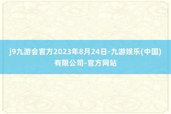 j9九游会官方2023年8月24日-九游娱乐(中国)有限公司-官方网站