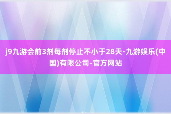 j9九游会前3剂每剂停止不小于28天-九游娱乐(中国)有限公司-官方网站