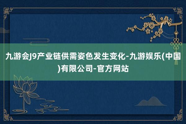 九游会J9产业链供需姿色发生变化-九游娱乐(中国)有限公司-官方网站