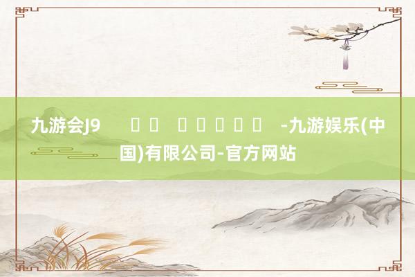 九游会J9 -九游娱乐(中国)有限公司-官方网站