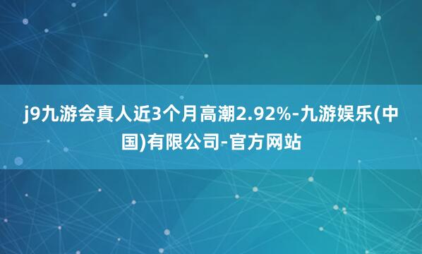 j9九游会真人近3个月高潮2.92%-九游娱乐(中国)有限公司-官方网站