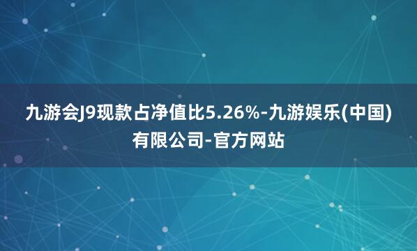 九游会J9现款占净值比5.26%-九游娱乐(中国)有限公司-官方网站