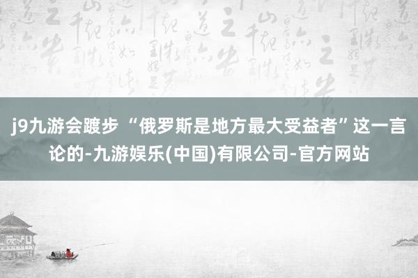 j9九游会踱步 “俄罗斯是地方最大受益者”这一言论的-九游娱乐(中国)有限公司-官方网站