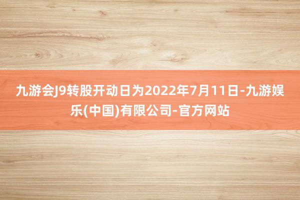 九游会J9转股开动日为2022年7月11日-九游娱乐(中国)有限公司-官方网站