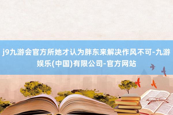 j9九游会官方所她才认为胖东来解决作风不可-九游娱乐(中国)有限公司-官方网站