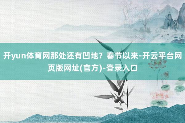 开yun体育网那处还有凹地?春节以来-开云平台网页版网址(官方)-登录入口
