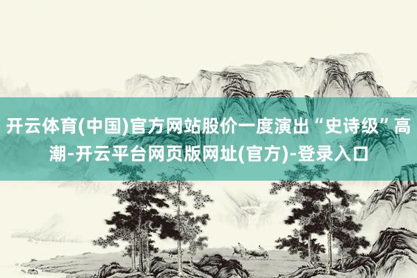 开云体育(中国)官方网站股价一度演出“史诗级”高潮-开云平台网页版网址(官方)-登录入口