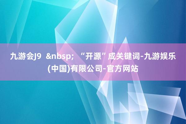 九游会J9  &nbsp;  “开源”成关键词-九游娱乐(中国)有限公司-官方网站