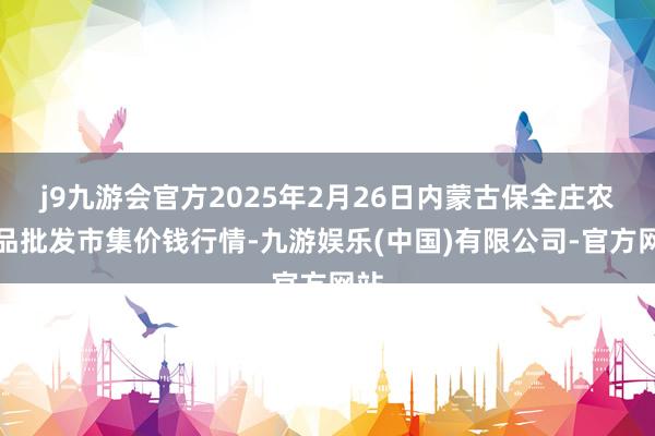 j9九游会官方2025年2月26日内蒙古保全庄农居品批发市集价钱行情-九游娱乐(中国)有限公司-官方网站