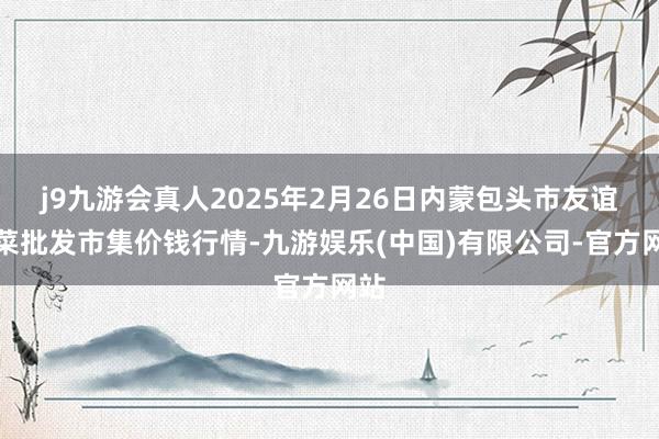 j9九游会真人2025年2月26日内蒙包头市友谊蔬菜批发市集价钱行情-九游娱乐(中国)有限公司-官方网站