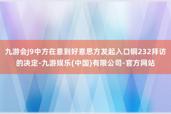 九游会J9中方在意到好意思方发起入口铜232拜访的决定-九游娱乐(中国)有限公司-官方网站