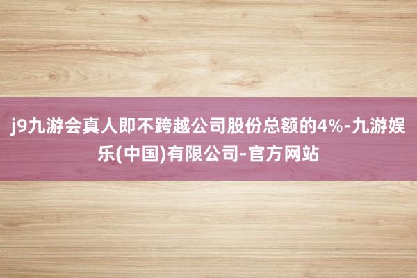 j9九游会真人即不跨越公司股份总额的4%-九游娱乐(中国)有限公司-官方网站