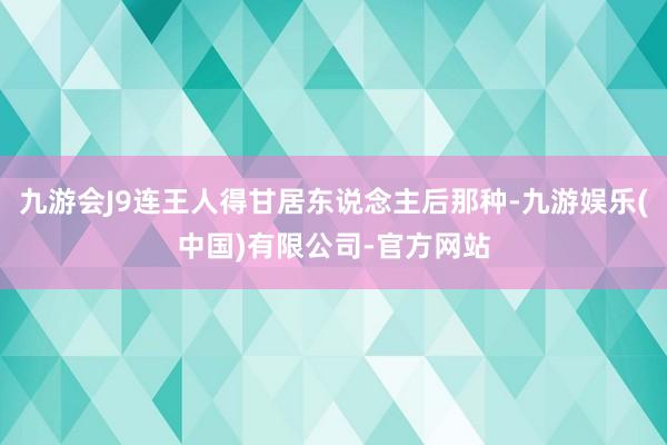 九游会J9连王人得甘居东说念主后那种-九游娱乐(中国)有限公司-官方网站