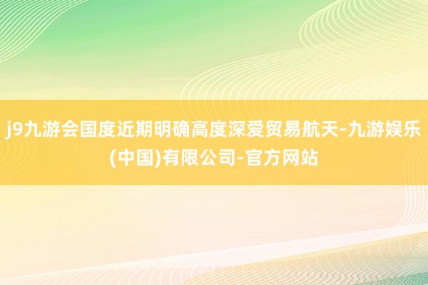 j9九游会国度近期明确高度深爱贸易航天-九游娱乐(中国)有限公司-官方网站