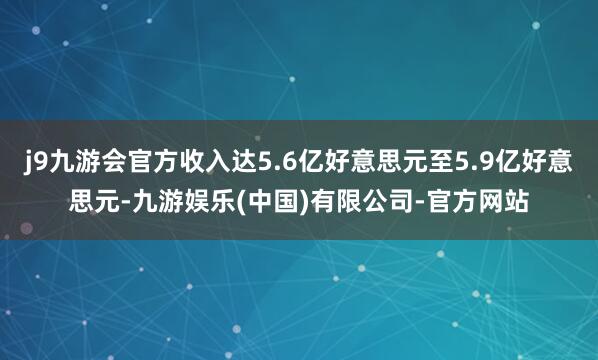 j9九游会官方收入达5.6亿好意思元至5.9亿好意思元-九游娱乐(中国)有限公司-官方网站