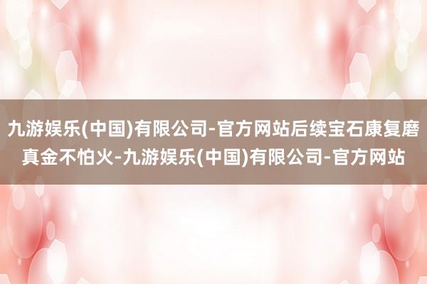 九游娱乐(中国)有限公司-官方网站后续宝石康复磨真金不怕火-九游娱乐(中国)有限公司-官方网站