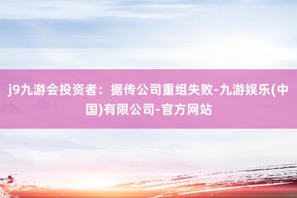 j9九游会投资者：据传公司重组失败-九游娱乐(中国)有限公司-官方网站