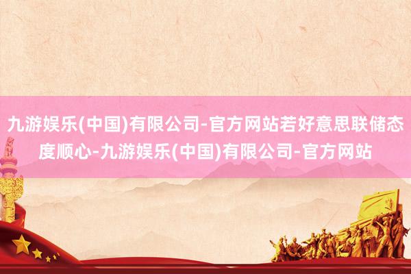 九游娱乐(中国)有限公司-官方网站若好意思联储态度顺心-九游娱乐(中国)有限公司-官方网站