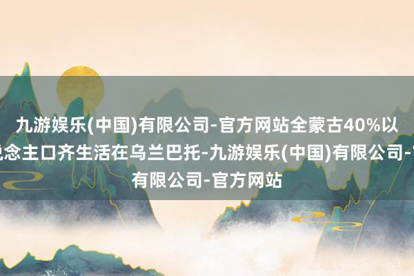 九游娱乐(中国)有限公司-官方网站全蒙古40%以上的东说念主口齐生活在乌兰巴托-九游娱乐(中国)有限公司-官方网站