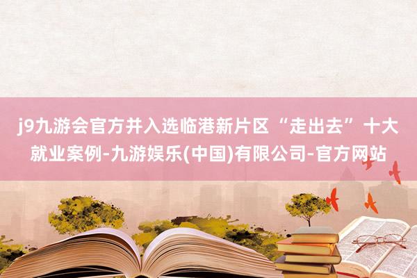 j9九游会官方并入选临港新片区 “走出去” 十大就业案例-九游娱乐(中国)有限公司-官方网站
