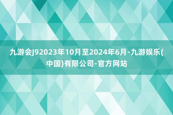 九游会J92023年10月至2024年6月-九游娱乐(中国)有限公司-官方网站