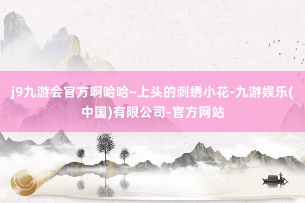 j9九游会官方啊哈哈~上头的刺绣小花-九游娱乐(中国)有限公司-官方网站