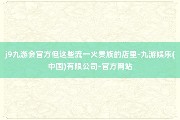 j9九游会官方但这些流一火贵族的店里-九游娱乐(中国)有限公司-官方网站