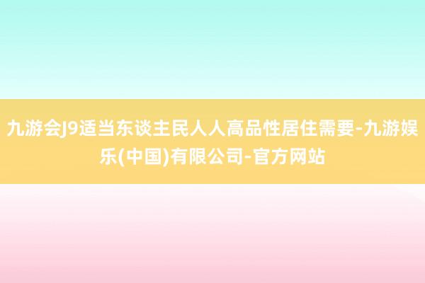 九游会J9适当东谈主民人人高品性居住需要-九游娱乐(中国)有限公司-官方网站
