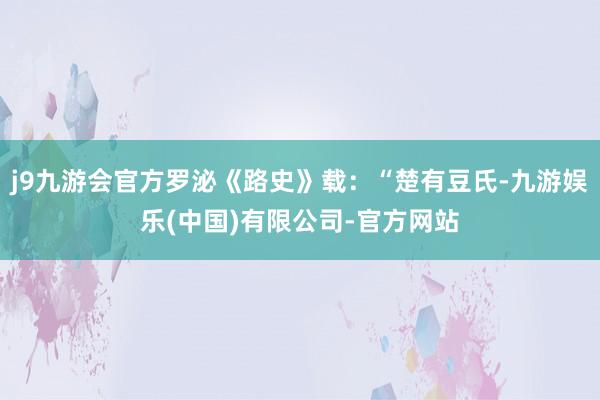 j9九游会官方罗泌《路史》载：“楚有豆氏-九游娱乐(中国)有限公司-官方网站