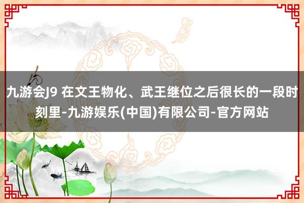 九游会J9 在文王物化、武王继位之后很长的一段时刻里-九游娱乐(中国)有限公司-官方网站