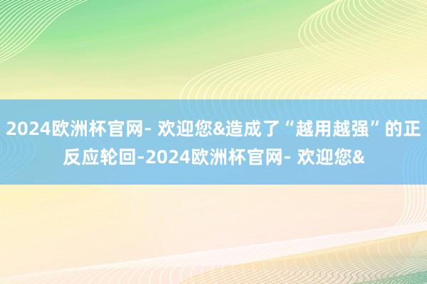 2024欧洲杯官网- 欢迎您&造成了“越用越强”的正反应轮回-2024欧洲杯官网- 欢迎您&