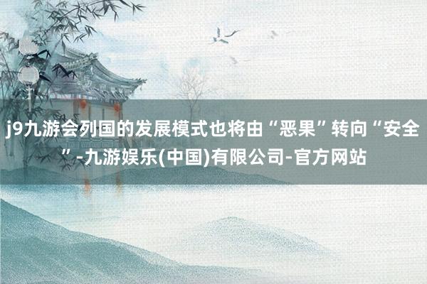 j9九游会列国的发展模式也将由“恶果”转向“安全”-九游娱乐(中国)有限公司-官方网站