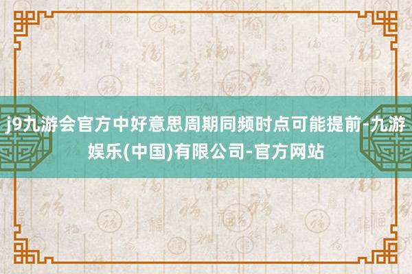 j9九游会官方中好意思周期同频时点可能提前-九游娱乐(中国)有限公司-官方网站