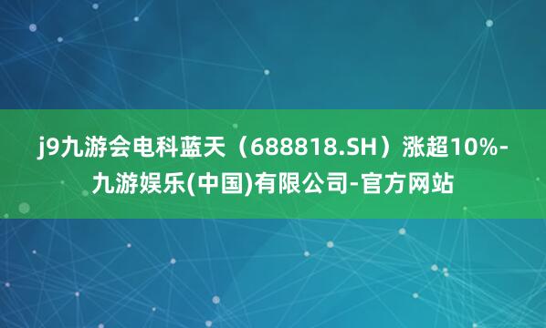 j9九游会电科蓝天（688818.SH）涨超10%-九游娱乐(中国)有限公司-官方网站