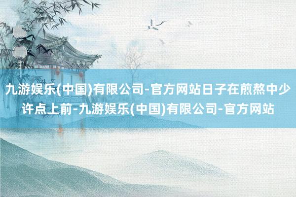九游娱乐(中国)有限公司-官方网站日子在煎熬中少许点上前-九游娱乐(中国)有限公司-官方网站
