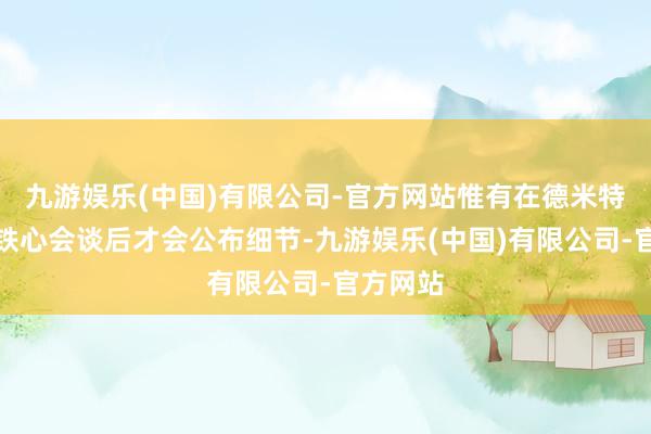 九游娱乐(中国)有限公司-官方网站惟有在德米特里耶夫铁心会谈后才会公布细节-九游娱乐(中国)有限公司-官方网站