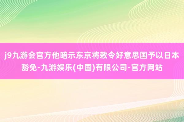 j9九游会官方他暗示东京将敕令好意思国予以日本豁免-九游娱乐(中国)有限公司-官方网站