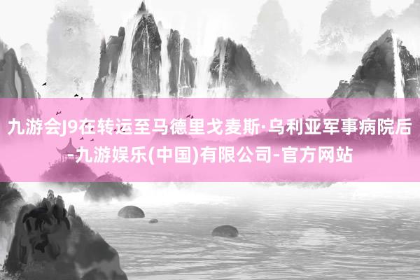 九游会J9在转运至马德里戈麦斯·乌利亚军事病院后-九游娱乐(中国)有限公司-官方网站